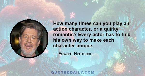 How many times can you play an action character, or a quirky romantic? Every actor has to find his own way to make each character unique.