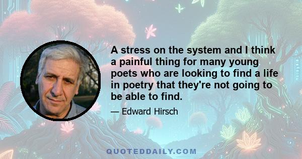 A stress on the system and I think a painful thing for many young poets who are looking to find a life in poetry that they're not going to be able to find.