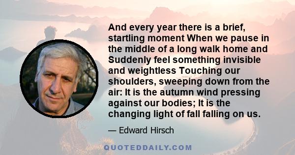 And every year there is a brief, startling moment When we pause in the middle of a long walk home and Suddenly feel something invisible and weightless Touching our shoulders, sweeping down from the air: It is the autumn 