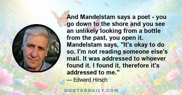 And Mandelstam says a poet - you go down to the shore and you see an unlikely looking from a bottle from the past, you open it. Mandelstam says, It's okay to do so. I'm not reading someone else's mail. It was addressed