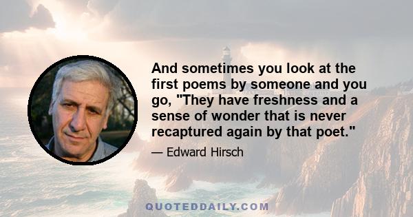 And sometimes you look at the first poems by someone and you go, They have freshness and a sense of wonder that is never recaptured again by that poet.