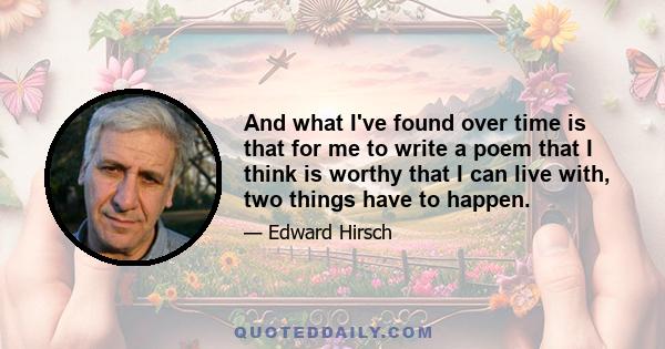 And what I've found over time is that for me to write a poem that I think is worthy that I can live with, two things have to happen.