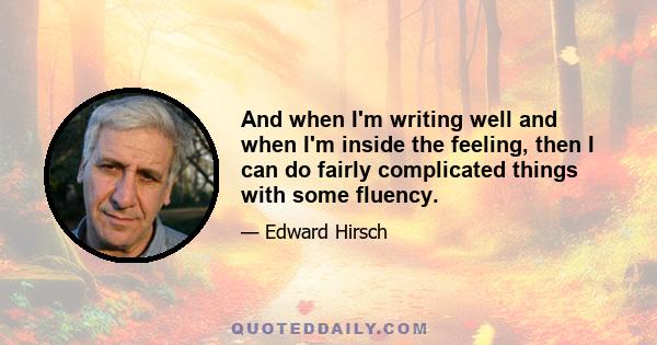 And when I'm writing well and when I'm inside the feeling, then I can do fairly complicated things with some fluency.