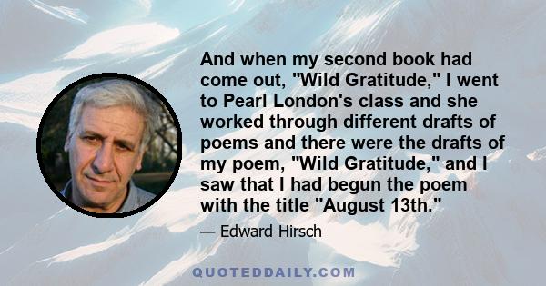 And when my second book had come out, Wild Gratitude, I went to Pearl London's class and she worked through different drafts of poems and there were the drafts of my poem, Wild Gratitude, and I saw that I had begun the