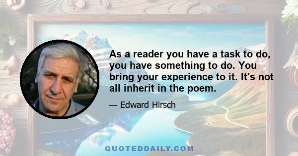 As a reader you have a task to do, you have something to do. You bring your experience to it. It's not all inherit in the poem.