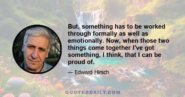 But, something has to be worked through formally as well as emotionally. Now, when those two things come together I've got something, I think, that I can be proud of.