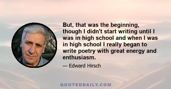 But, that was the beginning, though I didn't start writing until I was in high school and when I was in high school I really began to write poetry with great energy and enthusiasm.