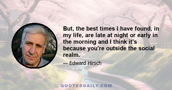 But, the best times I have found, in my life, are late at night or early in the morning and I think it's because you're outside the social realm.