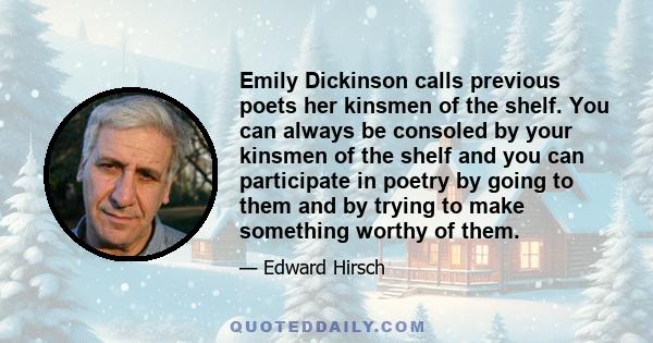 Emily Dickinson calls previous poets her kinsmen of the shelf. You can always be consoled by your kinsmen of the shelf and you can participate in poetry by going to them and by trying to make something worthy of them.