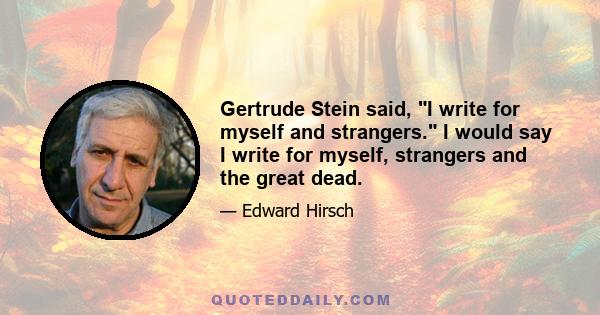 Gertrude Stein said, I write for myself and strangers. I would say I write for myself, strangers and the great dead.