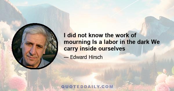 I did not know the work of mourning Is a labor in the dark We carry inside ourselves