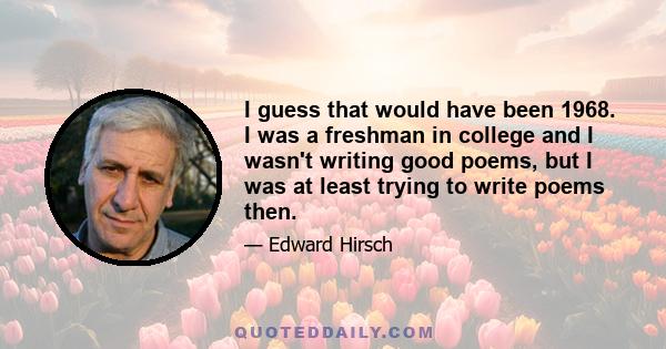 I guess that would have been 1968. I was a freshman in college and I wasn't writing good poems, but I was at least trying to write poems then.