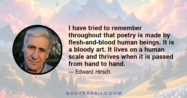 I have tried to remember throughout that poetry is made by flesh-and-blood human beings. It is a bloody art. It lives on a human scale and thrives when it is passed from hand to hand.