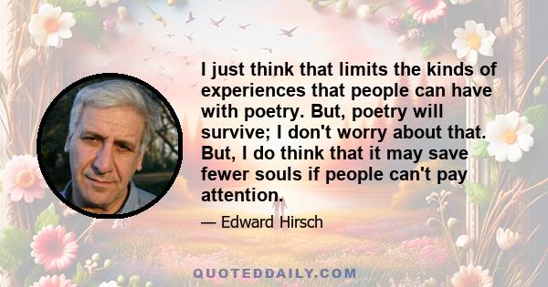 I just think that limits the kinds of experiences that people can have with poetry. But, poetry will survive; I don't worry about that. But, I do think that it may save fewer souls if people can't pay attention.