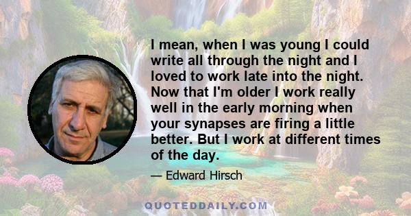 I mean, when I was young I could write all through the night and I loved to work late into the night. Now that I'm older I work really well in the early morning when your synapses are firing a little better. But I work