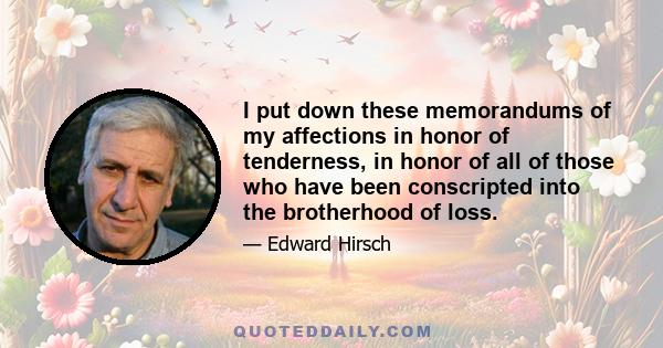 I put down these memorandums of my affections in honor of tenderness, in honor of all of those who have been conscripted into the brotherhood of loss.