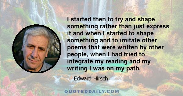 I started then to try and shape something rather than just express it and when I started to shape something and to imitate other poems that were written by other people, when I had tried to integrate my reading and my