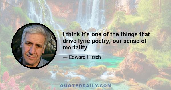 I think it's one of the things that drive lyric poetry, our sense of mortality.