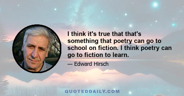 I think it's true that that's something that poetry can go to school on fiction. I think poetry can go to fiction to learn.