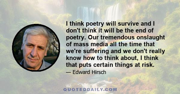 I think poetry will survive and I don't think it will be the end of poetry. Our tremendous onslaught of mass media all the time that we're suffering and we don't really know how to think about, I think that puts certain 