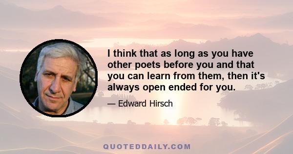 I think that as long as you have other poets before you and that you can learn from them, then it's always open ended for you.