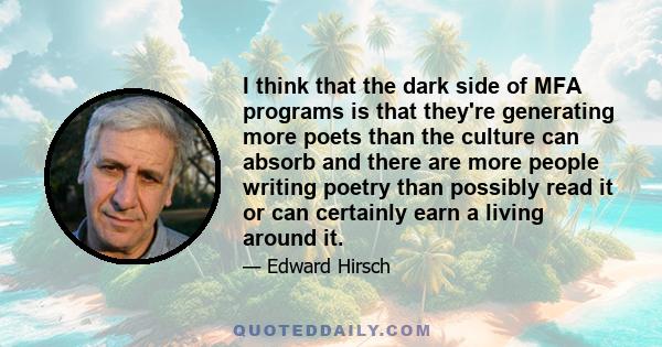 I think that the dark side of MFA programs is that they're generating more poets than the culture can absorb and there are more people writing poetry than possibly read it or can certainly earn a living around it.