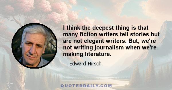 I think the deepest thing is that many fiction writers tell stories but are not elegant writers. But, we're not writing journalism when we're making literature.