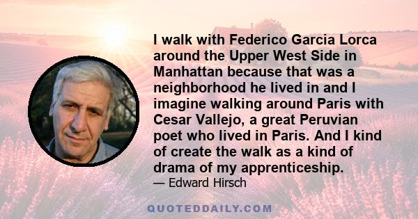 I walk with Federico Garcia Lorca around the Upper West Side in Manhattan because that was a neighborhood he lived in and I imagine walking around Paris with Cesar Vallejo, a great Peruvian poet who lived in Paris. And