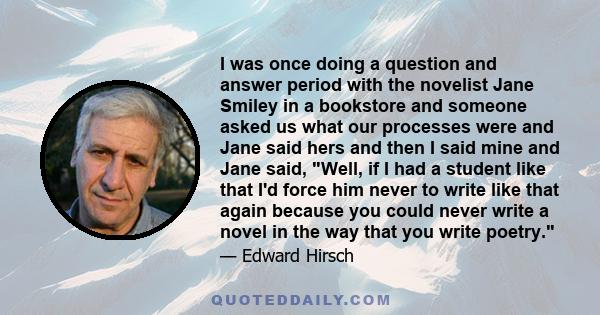 I was once doing a question and answer period with the novelist Jane Smiley in a bookstore and someone asked us what our processes were and Jane said hers and then I said mine and Jane said, Well, if I had a student