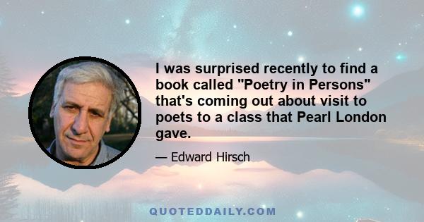 I was surprised recently to find a book called Poetry in Persons that's coming out about visit to poets to a class that Pearl London gave.
