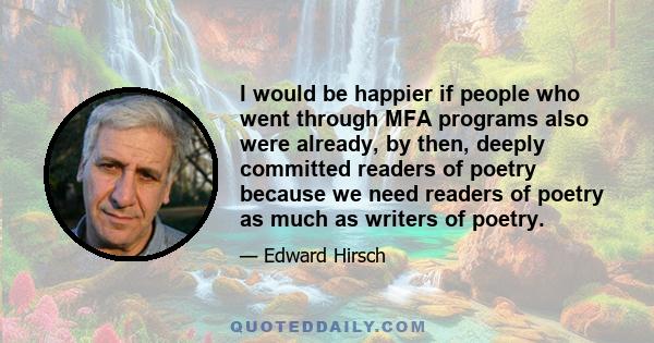 I would be happier if people who went through MFA programs also were already, by then, deeply committed readers of poetry because we need readers of poetry as much as writers of poetry.