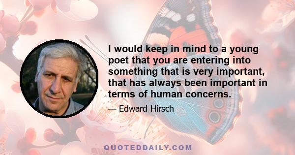 I would keep in mind to a young poet that you are entering into something that is very important, that has always been important in terms of human concerns.