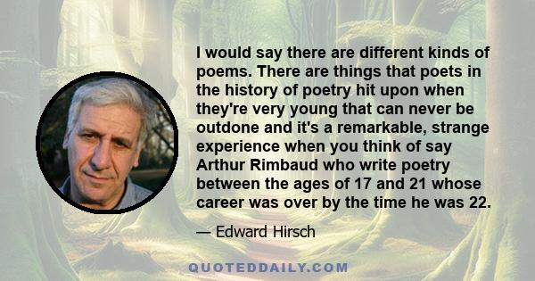 I would say there are different kinds of poems. There are things that poets in the history of poetry hit upon when they're very young that can never be outdone and it's a remarkable, strange experience when you think of 