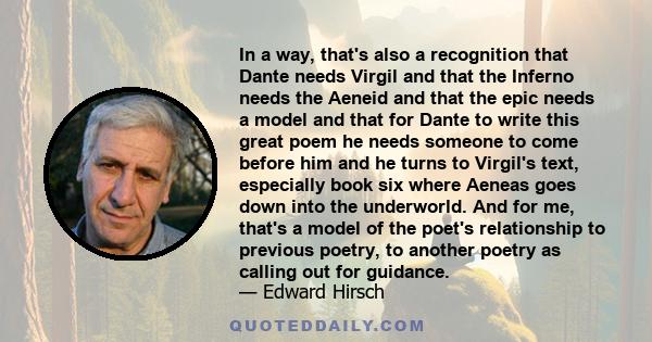 In a way, that's also a recognition that Dante needs Virgil and that the Inferno needs the Aeneid and that the epic needs a model and that for Dante to write this great poem he needs someone to come before him and he