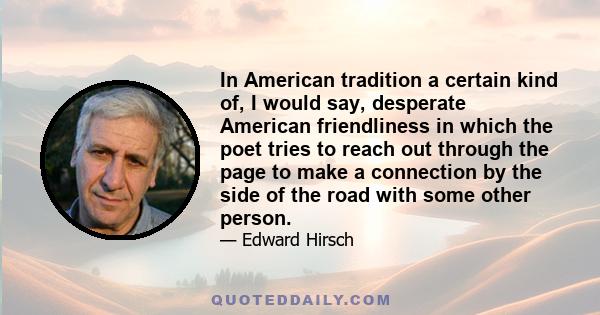 In American tradition a certain kind of, I would say, desperate American friendliness in which the poet tries to reach out through the page to make a connection by the side of the road with some other person.