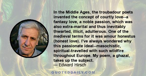 In the Middle Ages, the troubadour poets invented the concept of courtly love--a fantasy love, a noble passion, which was also extra-marital and thus inevitably thwarted, illicit, adulterous. One of the medieval terms