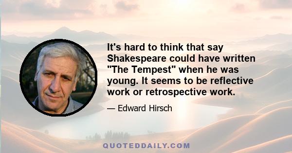 It's hard to think that say Shakespeare could have written The Tempest when he was young. It seems to be reflective work or retrospective work.