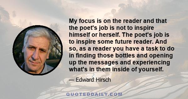 My focus is on the reader and that the poet's job is not to inspire himself or herself. The poet's job is to inspire some future reader. And so, as a reader you have a task to do in finding those bottles and opening up