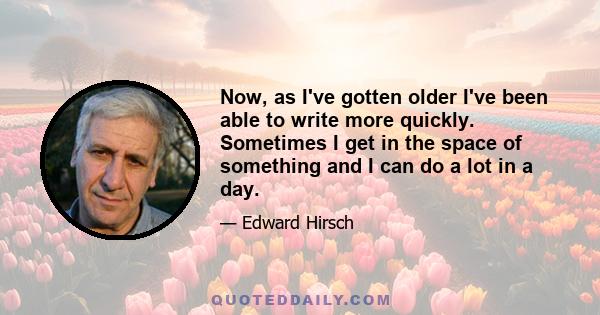 Now, as I've gotten older I've been able to write more quickly. Sometimes I get in the space of something and I can do a lot in a day.