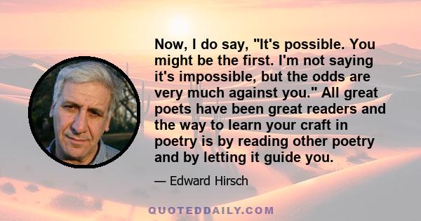 Now, I do say, It's possible. You might be the first. I'm not saying it's impossible, but the odds are very much against you. All great poets have been great readers and the way to learn your craft in poetry is by