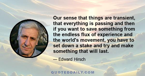 Our sense that things are transient, that everything is passing and then if you want to save something from the endless flux of experience and the world's movement, you have to set down a stake and try and make