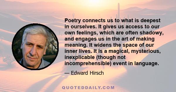 Poetry connects us to what is deepest in ourselves. It gives us access to our own feelings, which are often shadowy, and engages us in the art of making meaning. It widens the space of our inner lives. It is a magical,