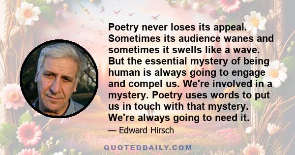 Poetry never loses its appeal. Sometimes its audience wanes and sometimes it swells like a wave. But the essential mystery of being human is always going to engage and compel us. We're involved in a mystery. Poetry uses 