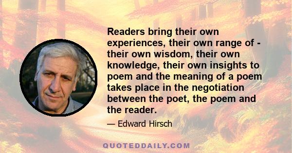 Readers bring their own experiences, their own range of - their own wisdom, their own knowledge, their own insights to poem and the meaning of a poem takes place in the negotiation between the poet, the poem and the