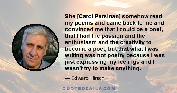 She [Carol Parsinan] somehow read my poems and came back to me and convinced me that I could be a poet, that I had the passion and the enthusiasm and the creativity to become a poet, but that what I was writing was not