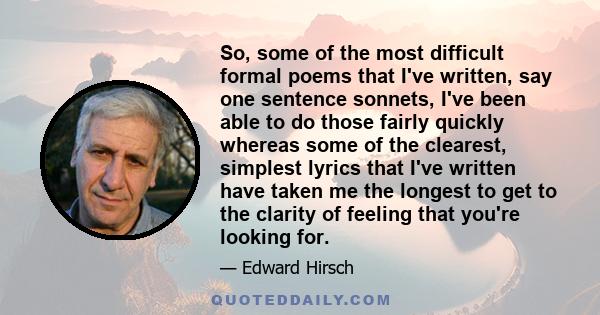 So, some of the most difficult formal poems that I've written, say one sentence sonnets, I've been able to do those fairly quickly whereas some of the clearest, simplest lyrics that I've written have taken me the