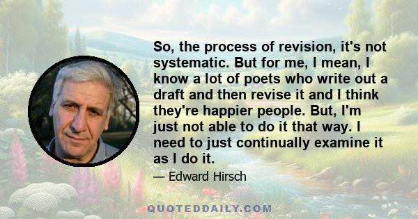 So, the process of revision, it's not systematic. But for me, I mean, I know a lot of poets who write out a draft and then revise it and I think they're happier people. But, I'm just not able to do it that way. I need