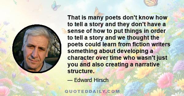 That is many poets don't know how to tell a story and they don't have a sense of how to put things in order to tell a story and we thought the poets could learn from fiction writers something about developing a