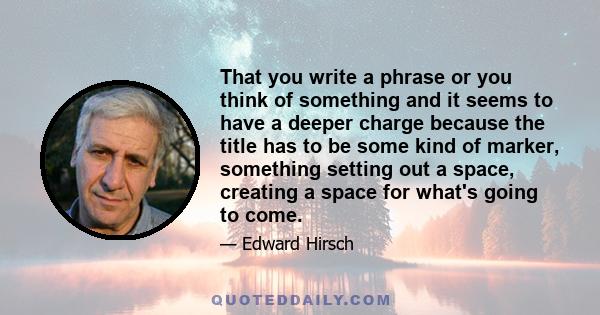 That you write a phrase or you think of something and it seems to have a deeper charge because the title has to be some kind of marker, something setting out a space, creating a space for what's going to come.