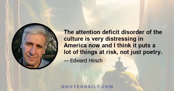 The attention deficit disorder of the culture is very distressing in America now and I think it puts a lot of things at risk, not just poetry.